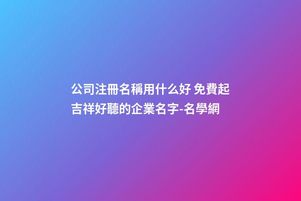 公司注冊名稱用什么好 免費起吉祥好聽的企業名字-名學網